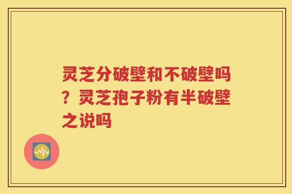 灵芝分破壁和不破壁吗？灵芝孢子粉有半破壁之说吗