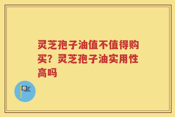 灵芝孢子油值不值得购买？灵芝孢子油实用性高吗