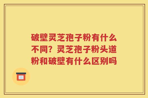 破壁灵芝孢子粉有什么不同？灵芝孢子粉头道粉和破壁有什么区别吗