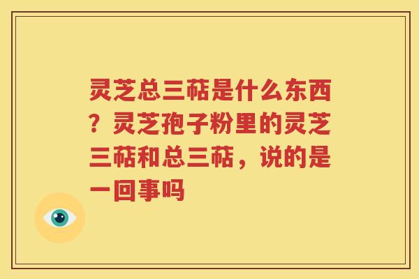 灵芝总三萜是什么东西？灵芝孢子粉里的灵芝三萜和总三萜，说的是一回事吗