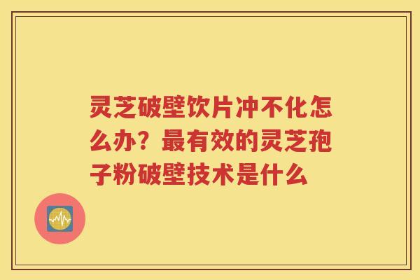 灵芝破壁饮片冲不化怎么办？最有效的灵芝孢子粉破壁技术是什么