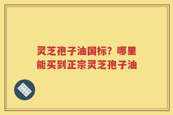灵芝孢子油国标？哪里能买到正宗灵芝孢子油