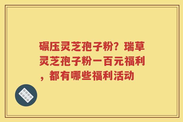 碾压灵芝孢子粉？瑞草灵芝孢子粉一百元福利，都有哪些福利活动