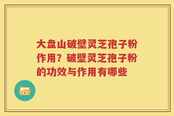 大盘山破壁灵芝孢子粉作用？破壁灵芝孢子粉的功效与作用有哪些