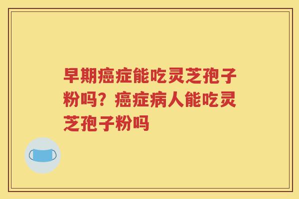 早期癌症能吃灵芝孢子粉吗？癌症病人能吃灵芝孢子粉吗