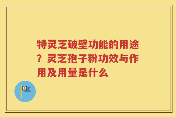特灵芝破壁功能的用途？灵芝孢子粉功效与作用及用量是什么