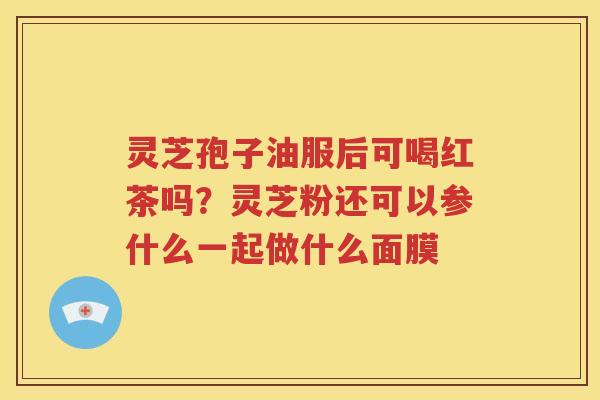 灵芝孢子油服后可喝红茶吗？灵芝粉还可以参什么一起做什么面膜