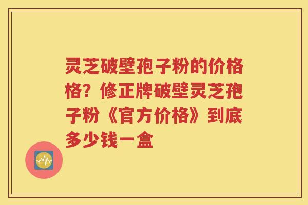 灵芝破壁孢子粉的价格格？修正牌破壁灵芝孢子粉《官方价格》到底多少钱一盒