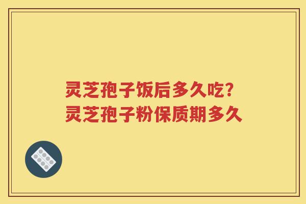 灵芝孢子饭后多久吃？灵芝孢子粉保质期多久
