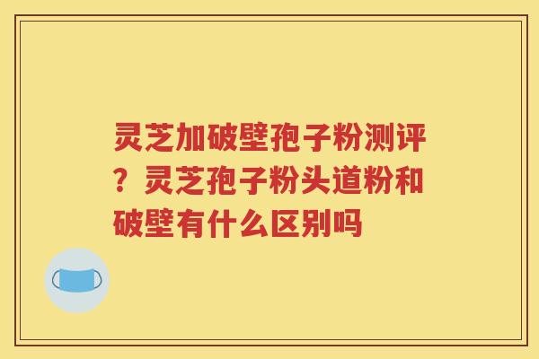 灵芝加破壁孢子粉测评？灵芝孢子粉头道粉和破壁有什么区别吗