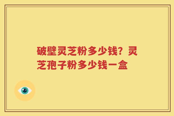 破壁灵芝粉多少钱？灵芝孢子粉多少钱一盒