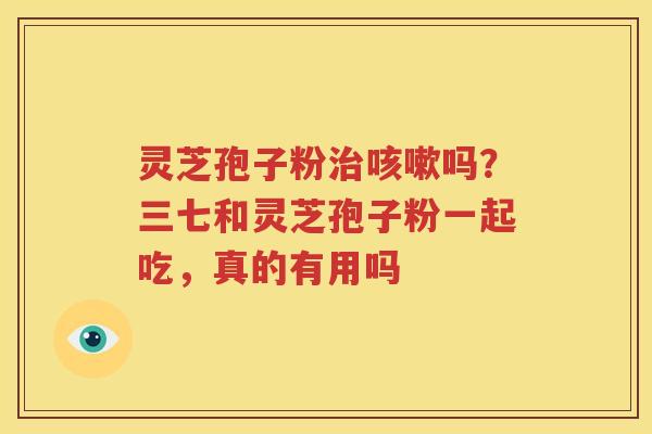 灵芝孢子粉治咳嗽吗？三七和灵芝孢子粉一起吃，真的有用吗