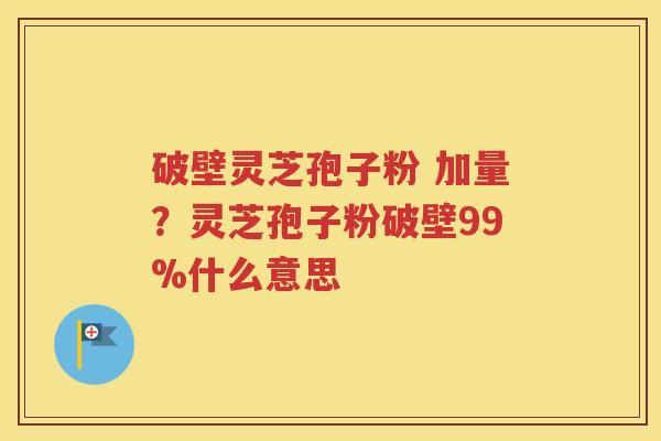 破壁灵芝孢子粉 加量？灵芝孢子粉破壁99%什么意思