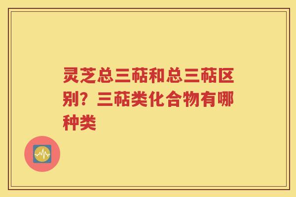 灵芝总三萜和总三萜区别？三萜类化合物有哪种类