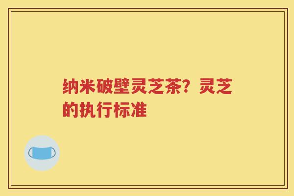 纳米破壁灵芝茶？灵芝的执行标准