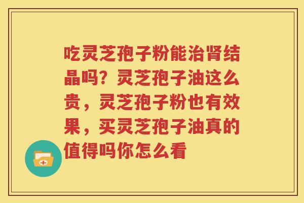 吃灵芝孢子粉能治肾结晶吗？灵芝孢子油这么贵，灵芝孢子粉也有效果，买灵芝孢子油真的值得吗你怎么看