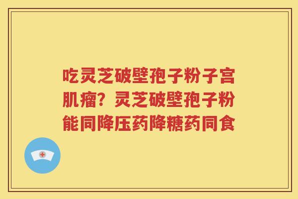 吃灵芝破壁孢子粉子宫肌瘤？灵芝破壁孢子粉能同降压药降糖药同食