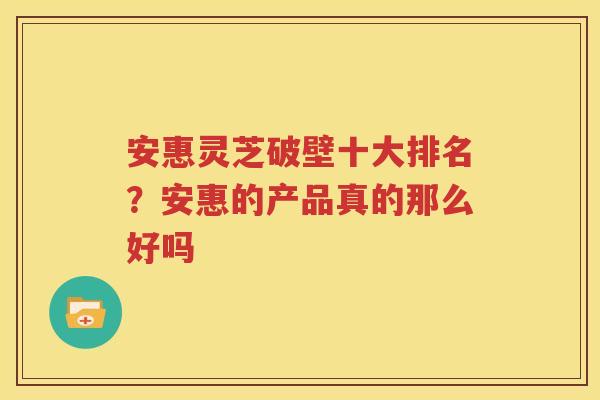 安惠灵芝破壁十大排名？安惠的产品真的那么好吗