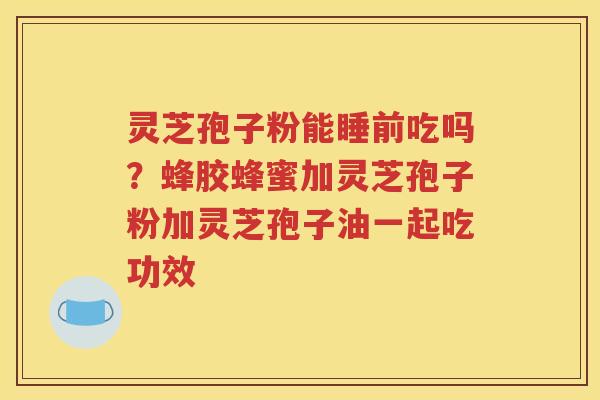 灵芝孢子粉能睡前吃吗？蜂胶蜂蜜加灵芝孢子粉加灵芝孢子油一起吃功效