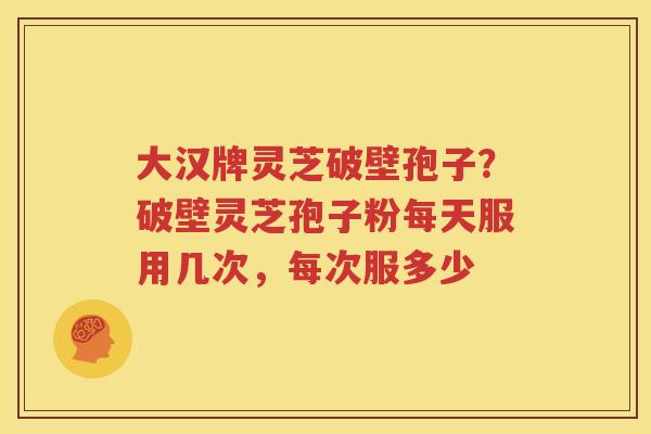 大汉牌灵芝破壁孢子？破壁灵芝孢子粉每天服用几次，每次服多少