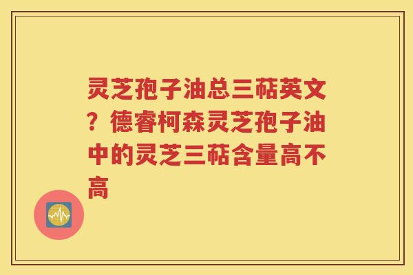 灵芝孢子油总三萜英文？德睿柯森灵芝孢子油中的灵芝三萜含量高不高
