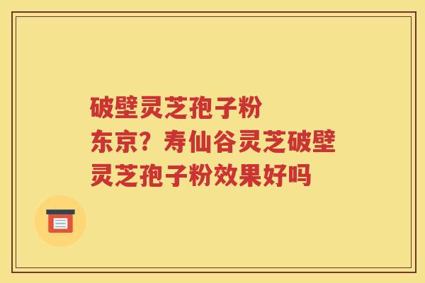破壁灵芝孢子粉   东京？寿仙谷灵芝破壁灵芝孢子粉效果好吗
