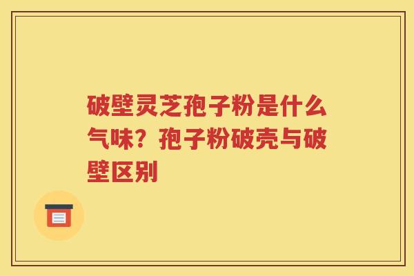 破壁灵芝孢子粉是什么气味？孢子粉破壳与破壁区别