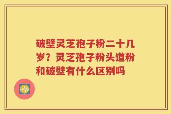 破壁灵芝孢子粉二十几岁？灵芝孢子粉头道粉和破壁有什么区别吗