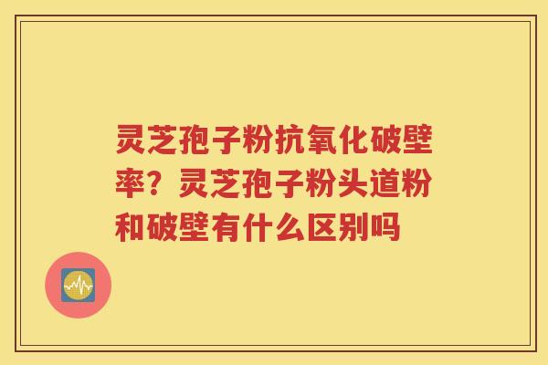 灵芝孢子粉抗氧化破壁率？灵芝孢子粉头道粉和破壁有什么区别吗