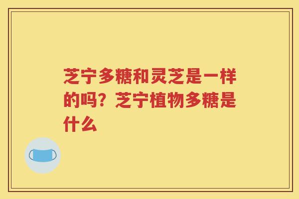 芝宁多糖和灵芝是一样的吗？芝宁植物多糖是什么