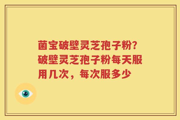 菌宝破壁灵芝孢子粉？破壁灵芝孢子粉每天服用几次，每次服多少