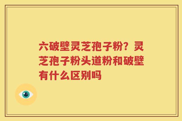 六破壁灵芝孢子粉？灵芝孢子粉头道粉和破壁有什么区别吗
