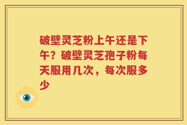 破壁灵芝粉上午还是下午？破壁灵芝孢子粉每天服用几次，每次服多少