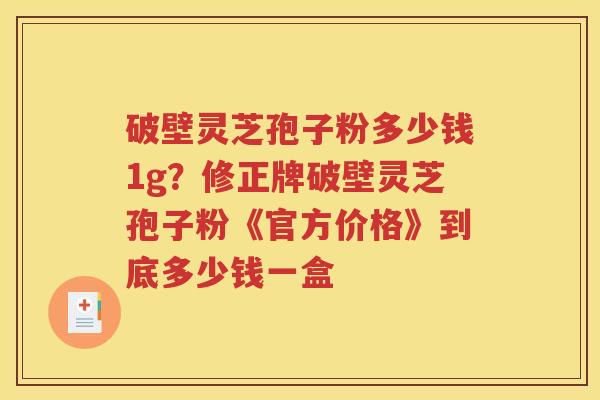 破壁灵芝孢子粉多少钱1g？修正牌破壁灵芝孢子粉《官方价格》到底多少钱一盒