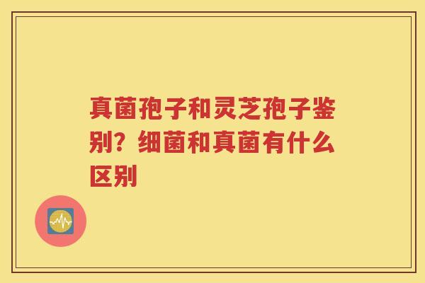 真菌孢子和灵芝孢子鉴别？细菌和真菌有什么区别