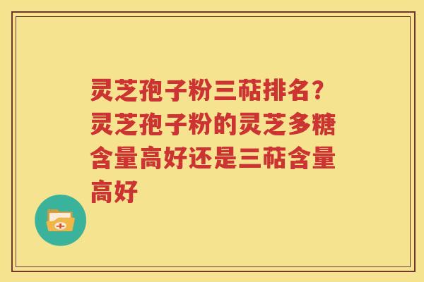 灵芝孢子粉三萜排名？灵芝孢子粉的灵芝多糖含量高好还是三萜含量高好