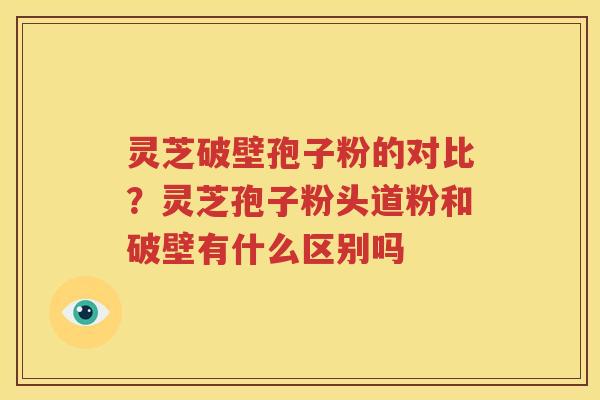 灵芝破壁孢子粉的对比？灵芝孢子粉头道粉和破壁有什么区别吗
