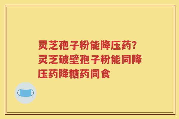 灵芝孢子粉能降压药？灵芝破壁孢子粉能同降压药降糖药同食