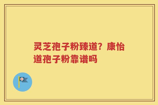 灵芝孢子粉臻道？康怡道孢子粉靠谱吗