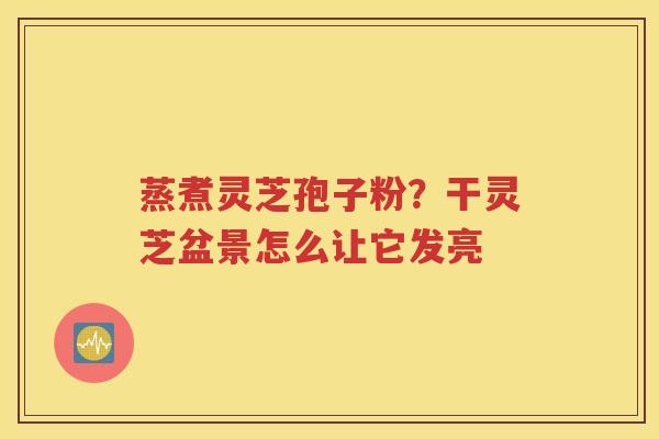 蒸煮灵芝孢子粉？干灵芝盆景怎么让它发亮