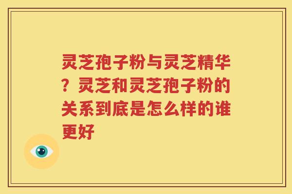 灵芝孢子粉与灵芝精华？灵芝和灵芝孢子粉的关系到底是怎么样的谁更好