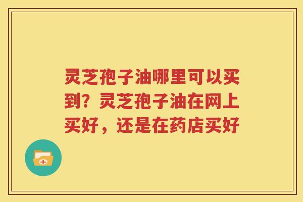 灵芝孢子油哪里可以买到？灵芝孢子油在网上买好，还是在药店买好