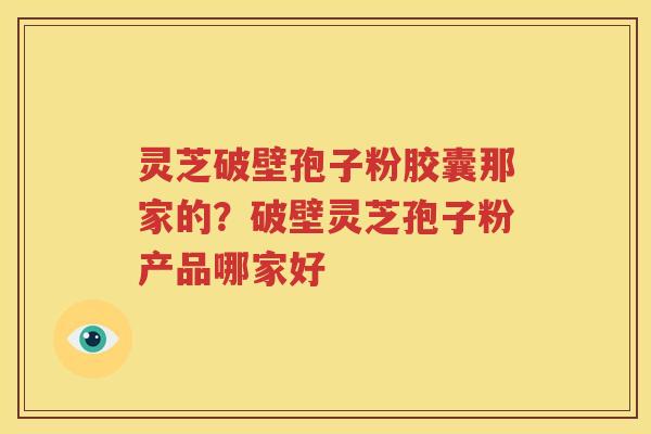 灵芝破壁孢子粉胶囊那家的？破壁灵芝孢子粉产品哪家好