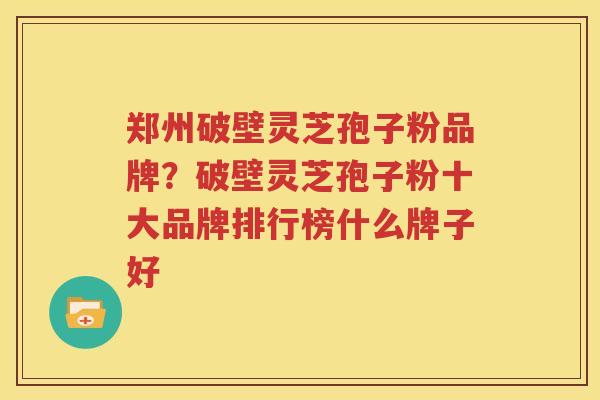 郑州破壁灵芝孢子粉品牌？破壁灵芝孢子粉十大品牌排行榜什么牌子好