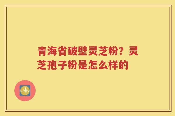 青海省破壁灵芝粉？灵芝孢子粉是怎么样的