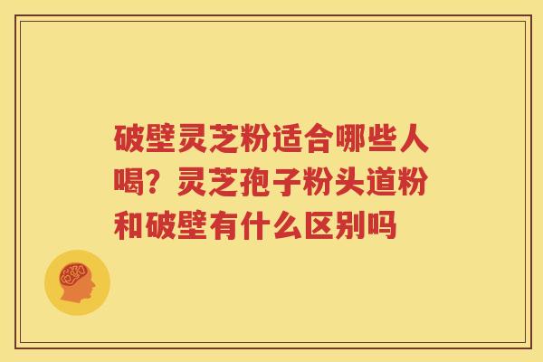 破壁灵芝粉适合哪些人喝？灵芝孢子粉头道粉和破壁有什么区别吗