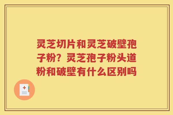 灵芝切片和灵芝破壁孢子粉？灵芝孢子粉头道粉和破壁有什么区别吗
