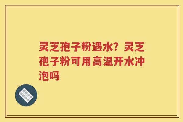 灵芝孢子粉遇水？灵芝孢子粉可用高温开水冲泡吗