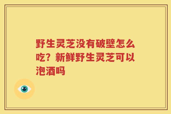 野生灵芝没有破壁怎么吃？新鲜野生灵芝可以泡酒吗