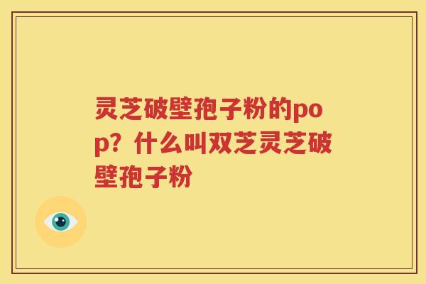 灵芝破壁孢子粉的pop？什么叫双芝灵芝破壁孢子粉